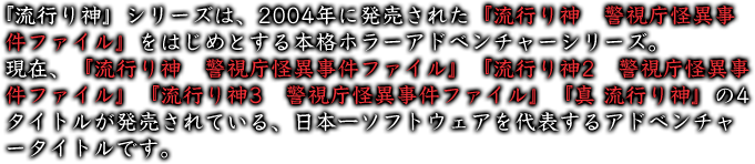 『流行り神』シリーズは、2004年に発売された『流行り神　警視庁怪異事件ファイル』をはじめとする本格ホラーアドベンチャーシリーズ。 現在、『流行り神　警視庁怪異事件ファイル』『流行り神2　警視庁怪異事件ファイル』『流行り神3　警視庁怪異事件ファイル』『真 流行り神』の4タイトルが発売されている、日本一ソフトウェアを代表するアドベンチャータイトルです。